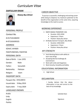           Curriculum Vitae 
SAIFULLAH KHAN  
   Heavy Bus Driver                                    
 
 
 
PERSONAL PROFILE 
Contact No. 
#+917526186059 
#+971565699325 
ADDRESS 
KOHAT, KHYBER  
PAKHTUNKHWA, PAKISTAN 
PERSONAL DATA 
Date of Birth:   1 Jan 1970 
Gender:             Male 
Father:               Sanaullah 
Nationality:       Pakistan 
Religion:             Islam 
PASSPORT DATA 
Passport No:  DY4139972 
Issued date:    9 May 2019 
Expiry date:     7 may 2029 
LANGUAGE KNOWN 
Arabic 
Urdu 
English 
Pashto 
 
                                                             
       CAREER OBJECTIVE 
   To pursue a successful, challenging and exciting career 
while being to dispense my maximum potential to the 
benefit of the organization at the same time, acquiring 
knowledge on the road to success 
 
WORKING EXPERIENCE 
 RABTE MAKKA TRANSPORT, KSA 
 Duration :2015‐2018 
 Experience: 3 Years 
 Position: Heavy Bus driver 
 Al Otaiba General Transport, Abu Dhabi 
 Duration :2018‐2019 
 Experience: 2 Years 
 Position: Heavy Bus driver 
 MY STRENGTH 
 Hard Working Nature with ability to 
learn new things 
 Accepting Normal challenges & 
Commitment 
 Work with smile and Happiness 
 Work Smartly, Smoothly and Safely 
EDUCATIONAL INFORMATION 
 High School 
 
DECLARATION 
I  hereby  declare  that  the  above 
information  is  true  and  correct  to  the 
best of my knowledge 
 
 
Saifullah khan 
       
Signature 
 