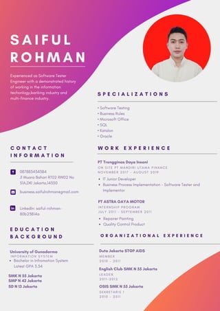 S A I F U L
R O H M A N
Experienced as Software Tester
Engineer with a demonstrated history
of working in the information
techonlogy,banking industry and
multi-finance industry.
PT Trengginas Daya Insani
IT Junior Developer
Business Process Implementation - Software Tester and
Implementor
O N S I T E P T M A N D I R I U T A M A F I N A N C E
N O V E M B E R 2 0 1 7 - A U G U S T 2 0 1 9
W O R K E X P E R I E N C E
PT ASTRA GAYA MOTOR
Repairer Painting
Quality Control Product
I N T E R N S H I P P R O G R A M
J U L Y 2 0 1 1 - S E P T E M B E R 2 0 1 1
• Software Testing
• Business Rules
• Microsoft Office
• SQL
• Katalon
• Oracle
S P E C I A L I Z A T I O N S
087883434384
Jl Muara Bahari RT02 RW02 No
51A,DKI Jakarta,14350
business.saifulrohman@gmail.com
LinkedIn: saiful-rohman-
80b23814a
C O N T A C T
I N F O R M A T I O N
University of Gunadarma
Bachelor in Infromation System
Latest GPA 3.34
I N F O R M A T I O N S Y S T E M
E D U C A T I O N
B A C K G R O U N D
SMK N 55 Jakarta
SMP N 42 Jakarta
SD N 13 Jakarta
O R G A N I Z A T I O N A L E X P E R I E N C E
Duta Jakarta STOP AIDS
M E M B E R
2 0 1 0 - 2 0 1 1
English Club SMK N 55 Jakarta
L E A D E R
2 0 1 1 - 2 0 1 2
OSIS SMK N 55 Jakarta
S E K R E T A R I S 1
2 0 1 0 - 2 0 1 1
 