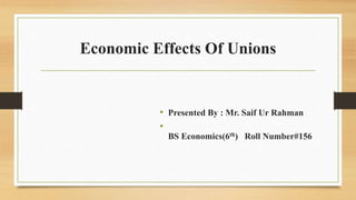Economic Effects Of Unions
• Presented By : Mr. Saif Ur Rahman
•
BS Economics(6th) Roll Number#156
 