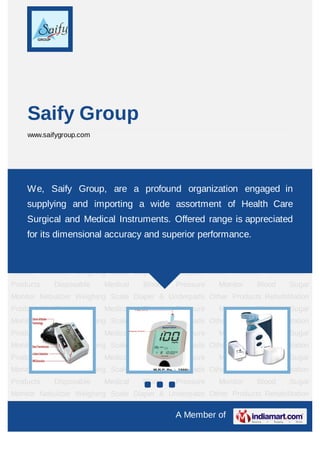Saify Group
    www.saifygroup.com




Blood Pressure Monitor Blood Sugar Monitor Nebulizer Weighing Scale Diaper &
Underpads Other Products Rehabilitation Products organization engagedPressure
    We, Saify Group, are a profound Disposable Medical Blood in
Monitor Blood Sugar Monitor Nebulizer Weighing Scale Diaper & Underpads Other
    supplying and importing a wide assortment of Health Care
Products Rehabilitation Products Disposable Medical Blood Pressure Monitor Blood Sugar
    Surgical and Medical Instruments. Offered range is appreciated
Monitor Nebulizer Weighing Scale Diaper & Underpads Other Products Rehabilitation
Productsits dimensional Medical
    for     Disposable  accuracy Bloodsuperior performance. Blood
                                 and     Pressure   Monitor                     Sugar
Monitor Nebulizer Weighing Scale Diaper & Underpads Other Products Rehabilitation
Products    Disposable    Medical     Blood    Pressure    Monitor    Blood     Sugar
Monitor Nebulizer Weighing Scale Diaper & Underpads Other Products Rehabilitation
Products    Disposable    Medical     Blood    Pressure    Monitor    Blood     Sugar
Monitor Nebulizer Weighing Scale Diaper & Underpads Other Products Rehabilitation
Products    Disposable    Medical     Blood    Pressure    Monitor    Blood     Sugar
Monitor Nebulizer Weighing Scale Diaper & Underpads Other Products Rehabilitation
Products    Disposable    Medical     Blood    Pressure    Monitor    Blood     Sugar
Monitor Nebulizer Weighing Scale Diaper & Underpads Other Products Rehabilitation
Products    Disposable    Medical     Blood    Pressure    Monitor    Blood     Sugar
Monitor Nebulizer Weighing Scale Diaper & Underpads Other Products Rehabilitation
Products    Disposable    Medical     Blood    Pressure    Monitor    Blood     Sugar
Monitor Nebulizer Weighing Scale Diaper & Underpads Other Products Rehabilitation

                                               A Member of
 