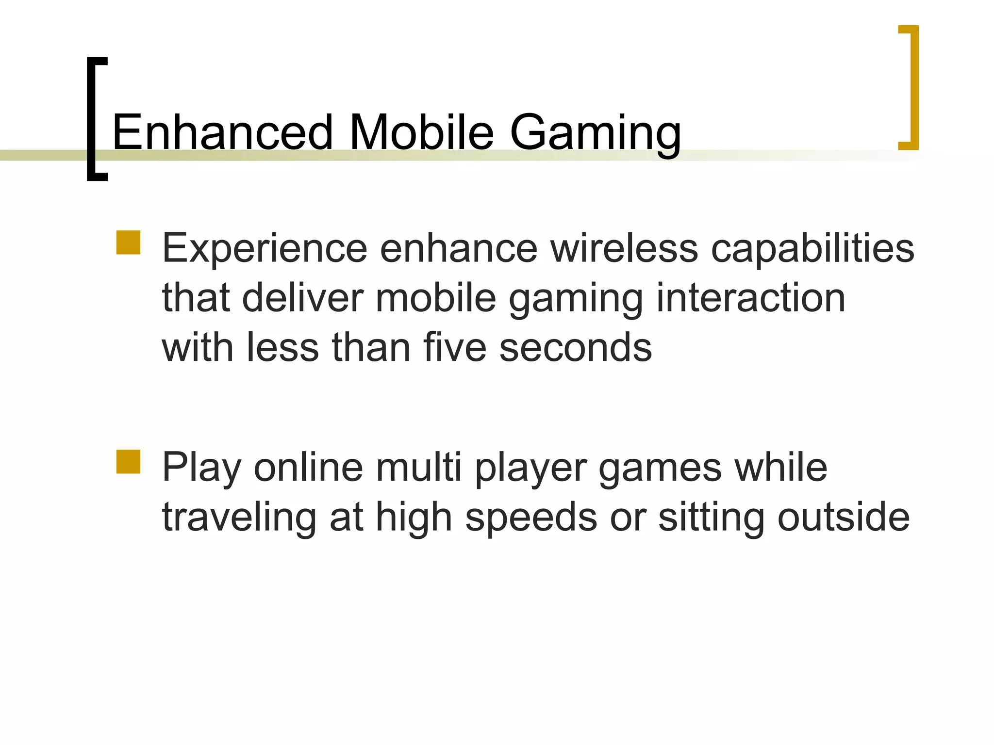 Enhanced Mobile Gaming
 Experience enhance wireless capabilities
that deliver mobile gaming interaction
with less than five seconds
 Play online multi player games while
traveling at high speeds or sitting outside
 