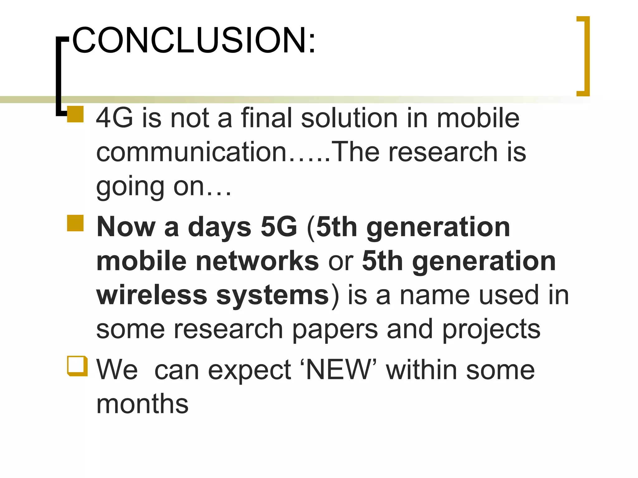 CONCLUSION:
 4G is not a final solution in mobile
communication…..The research is
going on…
 Now a days 5G (5th generation
mobile networks or 5th generation
wireless systems) is a name used in
some research papers and projects
 We can expect ‘NEW’ within some
months
 
