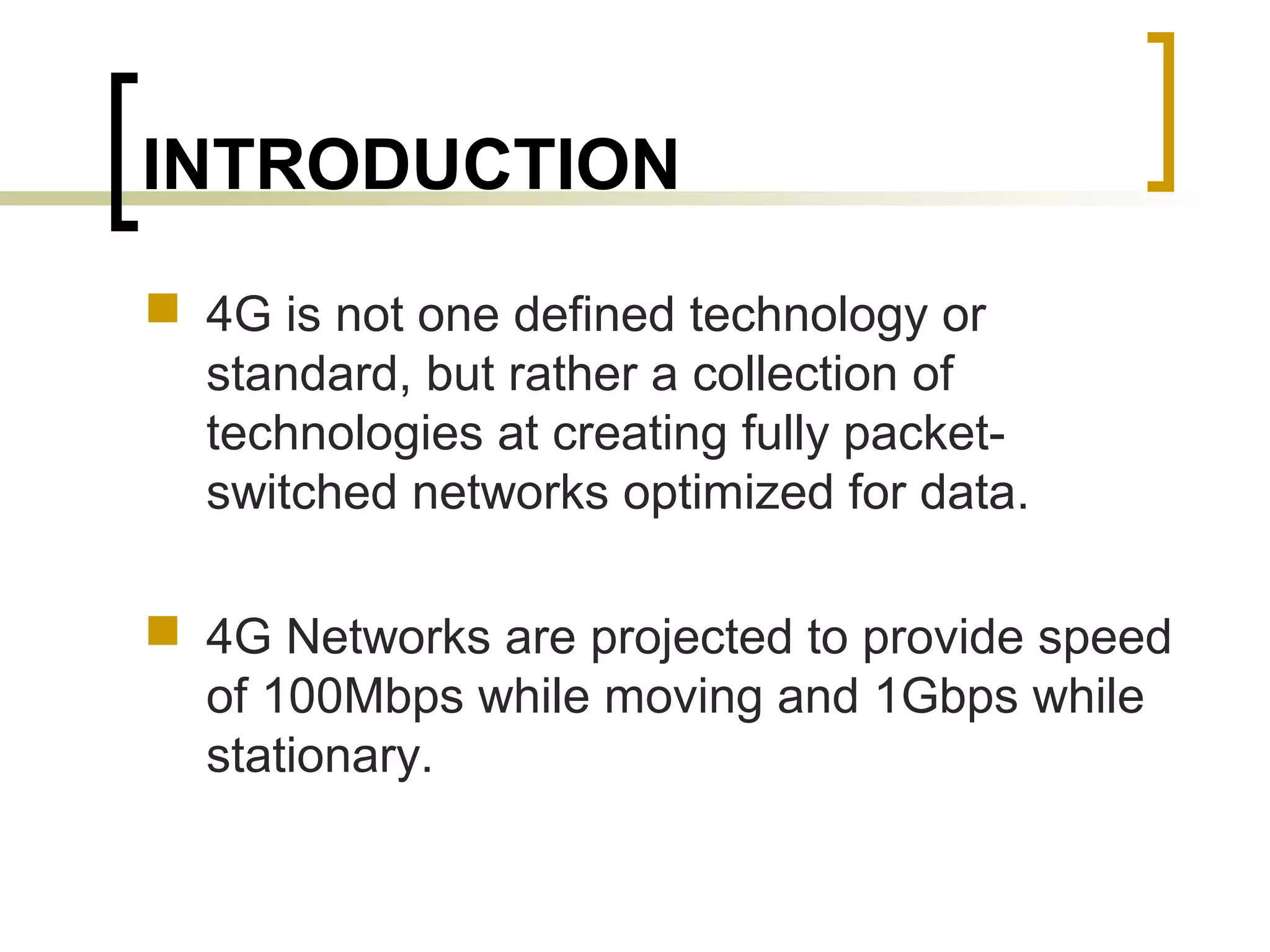 INTRODUCTION
 4G is not one defined technology or
standard, but rather a collection of
technologies at creating fully packet-
switched networks optimized for data.
 4G Networks are projected to provide speed
of 100Mbps while moving and 1Gbps while
stationary.
 