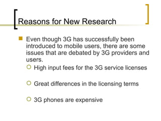 Reasons for New Research
 Even though 3G has successfully been
introduced to mobile users, there are some
issues that are debated by 3G providers and
users.
 High input fees for the 3G service licenses
 Great differences in the licensing terms
 3G phones are expensive
 