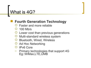 What is 4G?
 Fourth Generation Technology
 Faster and more reliable
 100 Mb/s
 Lower cost than previous generations
 Multi-standard wireless system
 Bluetooth, Wired, Wireless
 Ad Hoc Networking
 IPv6 Core
o Primary technologies that support 4G
Eg::WiMax,LTE,UMB
 