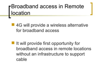Broadband access in Remote
location
 4G will provide a wireless alternative
for broadband access
 It will provide first opportunity for
broadband access in remote locations
without an infrastructure to support
cable
 