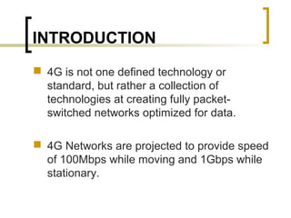 INTRODUCTION
 4G is not one defined technology or
standard, but rather a collection of
technologies at creating fully packet-
switched networks optimized for data.
 4G Networks are projected to provide speed
of 100Mbps while moving and 1Gbps while
stationary.
 