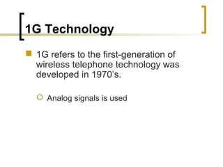 1G Technology
 1G refers to the first-generation of
wireless telephone technology was
developed in 1970’s.
 Analog signals is used
 