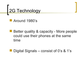 2G Technology
 Around 1980’s
 Better quality & capacity - More people
could use their phones at the same
time
 Digital Signals – consist of 0’s & 1’s
 