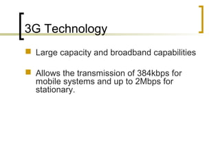 3G Technology
 Large capacity and broadband capabilities
 Allows the transmission of 384kbps for
mobile systems and up to 2Mbps for
stationary.
 