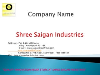 Address :- Plot B-28, MIDC Area,
              Waluj , Aurangabad 431136.
              E Mail :-kiran_saigan@rediffmail.com
              Ajay_saptagiri@sify.com
              Contact No. 9371876061/8554985511/8554985501
   Web:-www.shreesaiganindustries.com




“QUALITY INNOVATION NEVER STOPS AT SHREE SAIGAN INDUSTRIES”
 