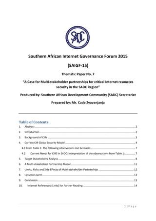 1 | P a g e
Southern African Internet Governance Forum 2015
(SAIGF-15)
Thematic Paper No. 7
“A Case for Multi-stakeholder partnerships for critical Internet resources
security in the SADC Region”
Produced by: Southern African Development Community (SADC) Secretariat
Prepared by: Mr. Cade Zvavanjanja
Table of Contents
1. Abstract...........................................................................................................................................2
2. Introduction ....................................................................................................................................2
3. Background of CIRs .........................................................................................................................3
4. Current CIR Global Security Model .................................................................................................4
4.1 From Table 1: The following observations can be made:.............................................................7
4.2 Current Needs for CIRS in SADC: Interpretation of the observations from Table 1: ..............7
5. Target Stakeholders Analysis ..........................................................................................................8
6. A Multi-stakeholder Partnership Model.......................................................................................11
7. Limits, Risks and Side Effects of Multi-stakeholder Partnerships.................................................12
8. Lessons Learnt...............................................................................................................................13
9. Conclusion.....................................................................................................................................13
10. Internet References (Links) for Further Reading ......................................................................14
 