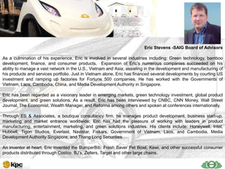 SAIG company profile…



   SAIG                                                                 Eric Stevens -SAIG Board of Advisors

   Today
As a culmination of his experience, Eric is involved in several industries including: Green technology, bamboo
development, finance, and consumer products. Expansion of Eric’s numerous companies succeeded on his
ability to manage a vast network in the U.S., Vietnam and Asia; assisting in the development and manufacturing of
his products and services portfolio. Just in Vietnam alone, Eric has financed several developments by courting US
investment and ramping up factories for Fortune 500 companies. He has worked with the Governments of
Vietnam, Laos, Cambodia, China, and Media Development Authority in Singapore.

Eric has been regarded as a visionary leader in emerging markets, green technology investment, global product
development, and green solutions. As a result, Eric has been interviewed by CNBC, CNN Money, Wall Street
Journal, The Economist, Wealth Manager, and Reforma among others and spoken at conferences internationally.

Through ES & Associates, a boutique consultancy firm, he manages product development, business start-up,
marketing and market entrance worldwide; Eric has had the pleasure of working with leaders in product
manufacturing, entertainment, marketing, and green solutions industries. His clients include: Honeywell, Intel,
Hubbell, Tigon Studios, Everlast, Navistar, Fiskars, Government of Vietnam, Laos, and Cambodia, Media
Development Authority Singapore, and Thang Long Securities.

An inventor at heart, Eric invented the BumperBib, Fresh Saver Pet Bowl, Kewi, and other successful consumer
products distributed through Costco, BJ’s, Zellers, Target and other large chains.
 