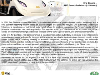 Eric Stevens –
                                                                       SAIG Board of Advisors (continued)
                                       SAIG company profile…



   SAIG
In 2011, Eric Stevens founded Mandalei Corporation dedicated to the growth of green product technology and a
   Today
new standard reporting system based on the five stages of a products lifecycle. Our subsidiary, Global Eco
Initiatives is developing a ―nutritional facts‖ label affixed to products presenting the ―green‖ merits of that
products’ construction, use, and recyclability. This resulted in an ―eco‖ database of an enormous magnitude.
Stored are international ratings and source energies for the world’s power plants, and chemical components.
Eric’s love for Bamboo: The Bamboo Group, a Mandalei Corporation subsidiary; is involved in developing new
production processes and uses for bamboo and is regarded as a leader in developing a bamboo industry in the
United States. He is currently working on Bamboo composites, housing, bio fuel energy, and consumer
products. Recent activities include development of the Lei-boo brand focusing on low cost bamboo products, bio
mass energy, and low-cost, as well as easily assembled bamboo prefabricated housing via Global Hom.
A proponent for a greener world, Eric joined the advisory board of Self Assembly International Group working on
the evolution of an electric vehicle produced for low income populations focusing on the ―Autonomous Assembly
Plant‖ utilizing local sourcing and low impact manufacturing in an unprecedented model of shared prosperity
with the local population through environment, education and employment.
Personally, he resides in Los Angeles, CA and Ho Chi Minh City, Vietnam with his fiancée and 5 children
awaiting their newest addition due in May 2013. A USMC Gulf War Veteran; his oldest son has just joined the
USMC being the 4th generation to carry on the Stevens tradition.
 