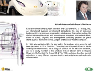 SAIG company profile…



SAIG
Today                                      Keith Brinksman SAIG Board of Advisors

        Keith Brinksman is the founder, president and CEO of the BC & T Group, Inc.,
        An international business development consultancy. He has an extensive
        background in management, organization, strategy and financial consulting. He
        started his consulting career with Marketing and Manpower International (MMI),
        based in Surrey, England, and management consulting projects for global
        clients such as Johnson Controls, Calgon, and National Westminster Bank .

        In 1980, returned to the U.S., he was Mellon Bank offered a job where he had
        been promoted to Vice President, Consulting and Corporate Finance. While
        working with Mellon Bank, he is a regular speaker for the ABA and the BMA,
        and is a faculty member of the Graduate School Stonier Bank at Rutgers
        University. He founded the Group BC & T in 1988, and since then has worked
        with clients in many different business development projects across the globe in
        different fields.
 