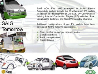 SAIG company profile…
              SAIG wOw EV's 2013 strategies for Indian Electric
              Automobile markets include the 16 wOw resort EV models,
              in addition to development of City EVs, EV Conversion of
              existing Internal Combustion Engine (ICE) Vehicles, Smart
 SAIG         Long Lasting Batteries, and Rapid Wireless EV Charging.

SAIG | The
 SAIG
 Today        Additional configurations of our EV models have been
 Future       developed for the following applications:
Tomorrow        Road certified passenger cars and trucks
                Commercial fleets
                Public transportation
                Public Service
 