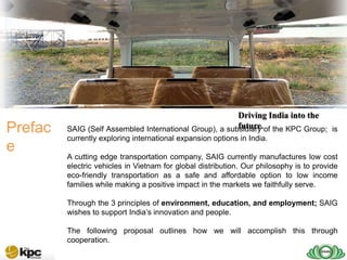 Driving India into the
Prefac                                                   future.
         SAIG (Self Assembled International Group), a subsidiary of the KPC Group; is
         currently exploring international expansion options in India.
e
         A cutting edge transportation company, SAIG currently manufactures low cost
         electric vehicles in Vietnam for global distribution. Our philosophy is to provide
         eco-friendly transportation as a safe and affordable option to low income
         families while making a positive impact in the markets we faithfully serve.

         Through the 3 principles of environment, education, and employment; SAIG
         wishes to support India’s innovation and people.

         The following proposal outlines how we will accomplish this through
         cooperation.
 