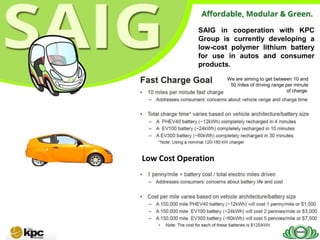 SAIG in cooperation with KPC
              Group is currently developing a
              low-cost polymer lithium battery
              for use in autos and consumer
              products.
                     We are aiming to get between 10 and
                      50 miles of driving range per minute
                                                of charge.




Low Cost Operation
 