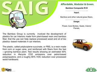 Bamboo Composite R+D
                                                                  ……………………………...
                                                                         Input:

                                                            Bamboo and other natural grass fibers.
                                                                ………………………………
                                                                         Usage:

                                                              Power, Auto Bodies, Seats, Interior
                                                                           Panels,


The Bamboo Group is currently involved the development of
plastics for car interiors made from plant-based resin and bamboo
fiber. that the use can help replace processed wood and oil of bio
plastics -based materials in car interiors.

The plastic, called polybutylene succinate, or PBS, is a resin made
from corn or sugar cane, and reinforced with fibers from the fast
—growing bamboo plant. Test results showing an estimated 50%
reduction in lifecycle CO2 emissions over petrol-based
polypropylene, and a roughly 80% VOC reduction over processed
wood hardboard.
 