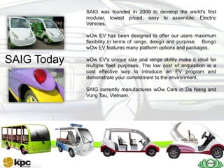 SAIG was founded in 2009 to develop the world's first
             modular, lowest priced, easy to assemble; Electric
             Vehicles.

             wOw EV has been designed to offer our users maximum
             flexibility in terms of range, design and purpose. Bongo
             wOw EV features many platform options and packages.

SAIG Today   wOw EV's unique size and range ability make it ideal for
             multiple fleet purposes. The low cost of acquisition is a
             cost effective way to introduce an EV program and
             demonstrate your commitment to the environment.

             SAIG currently manufactures wOw Cars in Da Nang and
             Vung Tau, Vietnam.
 