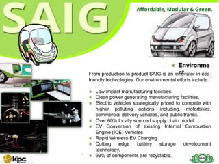Environme
                                        nt
From production to product SAIG is an innovator in eco-
friendly technologies. Our environmental efforts include:

   Low impact manufacturing facilities.
   Clean power generating manufacturing facilities.
   Electric vehicles strategically priced to compete with
   higher polluting options including, motorbikes,
   commercial delivery vehicles, and public transit.
   Over 60% locally sourced supply chain model.
   EV Conversion of existing Internal Combustion
   Engine (ICE) Vehicles
   Rapid Wireless EV Charging
   Cutting    edge     battery    storage     development
   technology.
   93% of components are recyclable.
 