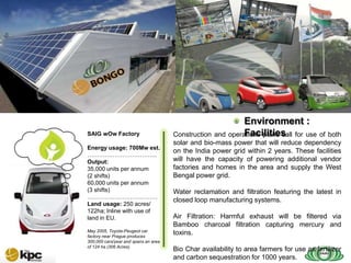 SAIG company profile…



SAIG
Today
                                                                    Environment :
        SAIG wOw Factory                                            Facilities
                                              Construction and operations plans call for use of both
                                              solar and bio-mass power that will reduce dependency
        Energy usage: 700Mw est.
                                              on the India power grid within 2 years. These facilities
        ……………………………...
        Output:                               will have the capacity of powering additional vendor
        35,000 units per annum                factories and homes in the area and supply the West
        (2 shifts)                            Bengal power grid.
        60,000 units per annum
        (3 shifts)                            Water reclamation and filtration featuring the latest in
        ………………………………
                                              closed loop manufacturing systems.
        Land usage: 250 acres/
        122ha; Inline with use of
        land in EU.                           Air Filtration: Harmful exhaust will be filtered via
                                              Bamboo charcoal filtration capturing mercury and
        May 2005, Toyota-Peugeot car
        factory near Prague produces
                                              toxins.
        300,000 cars/year and spans an area
        of 124 ha (306 Acres).
                                              Bio Char availability to area farmers for use as fertilizer
                                              and carbon sequestration for 1000 years.
 
