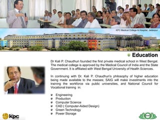 SAIG company profile…



SAIG                                                  KPC Medical College & Hospital, Jadavpur



Today
                                                                     Education
        Dr Kali P. Chaudhuri founded the first private medical school in West Bengal.
        The medical college is approved by the Medical Council of India and the State
        Government. It is affiliated with West Bengal University of Health Sciences.

        In continuing with Dr. Kali P. Chaudhuri’s philosophy of higher education
        being made available to the masses; SAIG will make investments into the
        training the workforce via public universities, and National Council for
        Vocational training in:

           Engineering
           Production
           Computer Science
           CAD ( Computer-Aided Design)
           Green Technology
           Power Storage
 