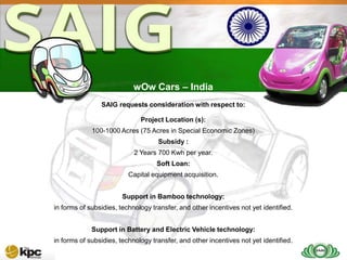 SAIG company profile…



SAIG
Today                           wOw Cars – India
                    SAIG requests consideration with respect to:

                                  Project Location (s):
                 100-1000 Acres (75 Acres in Special Economic Zones)
                                        Subsidy :
                                2 Years 700 Kwh per year.
                                        Soft Loan:
                              Capital equipment acquisition.


                            Support in Bamboo technology:
    in forms of subsidies, technology transfer, and other incentives not yet identified.


                 Support in Battery and Electric Vehicle technology:
    in forms of subsidies, technology transfer, and other incentives not yet identified.
 