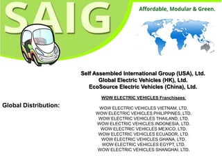 Self Assembled International Group (USA), Ltd.
                              Global Electric Vehicles (HK), Ltd.
                          EcoSource Electric Vehicles (China), Ltd.
                              WOW ELECTRIC VEHICLES Franchisees:
Global Distribution:         WOW ELECTRIC VEHICLES VIETNAM, LTD.
                            WOW ELECTRIC VEHICLES PHILIPPINES, LTD.
                             WOW ELECTRIC VEHICLES THAILAND, LTD.
                            WOW ELECTRIC VEHICLES INDONESIA, LTD.
                              WOW ELECTRIC VEHICLES MEXICO, LTD.
                             WOW ELECTRIC VEHICLES ECUADOR, LTD.
                              WOW ELECTRIC VEHICLES GHANA, LTD.
                              WOW ELECTRIC VEHICLES EGYPT, LTD.
                            WOW ELECTRIC VEHICLES SHANGHAI, LTD.
 