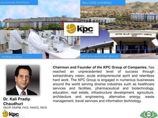 SAIG company profile…



  SAIG
  Today


                                  Chairman and Founder of the KPC Group of Companies, has
                                  reached an unprecedented level of success through
                                  extraordinary vision, acute entrepreneurial spirit and relentless
                                  hard work. The KPC Group is engaged in numerous businesses
                                  around the world serving diverse industries such as healthcare
                                  services and facilities, pharmaceutical and biotechnology,
                                  education, real estate, infrastructure development, agriculture,
                                  architecture and engineering, alternative energy, waste
Dr. Kali Pradip                   management, travel services and information technology.
Chaudhuri
FACIP, FAAPM, FICS, FAAOS, FACS
CHAIRMAN
 