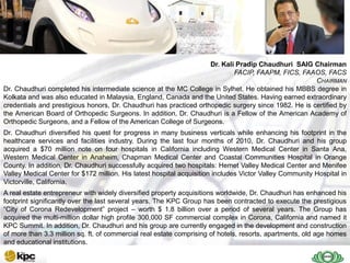 SAIG                                                            Dr. Kali Pradip Chaudhuri SAIG Chairman
                                                                            FACIP, FAAPM, FICS, FAAOS, FACS
                                                                                                      CHAIRMAN
    Today
Dr. Chaudhuri completed his intermediate science at the MC College in Sylhet. He obtained his MBBS degree in
Kolkata and was also educated in Malaysia, England, Canada and the United States. Having earned extraordinary
credentials and prestigious honors, Dr. Chaudhuri has practiced orthopedic surgery since 1982. He is certified by
the American Board of Orthopedic Surgeons. In addition, Dr. Chaudhuri is a Fellow of the American Academy of
Orthopedic Surgeons, and a Fellow of the American College of Surgeons.
Dr. Chaudhuri diversified his quest for progress in many business verticals while enhancing his footprint in the
healthcare services and facilities industry. During the last four months of 2010, Dr. Chaudhuri and his group
acquired a $70 million note on four hospitals in California including Western Medical Center in Santa Ana,
Western Medical Center in Anaheim, Chapman Medical Center and Coastal Communities Hospital in Orange
County. In addition, Dr. Chaudhuri successfully acquired two hospitals: Hemet Valley Medical Center and Menifee
Valley Medical Center for $172 million. His latest hospital acquisition includes Victor Valley Community Hospital in
Victorville, California.
A real estate entrepreneur with widely diversified property acquisitions worldwide, Dr. Chaudhuri has enhanced his
footprint significantly over the last several years. The KPC Group has been contracted to execute the prestigious
―City of Corona Redevelopment‖ project – worth $ 1.8 billion over a period of several years. The Group has
acquired the multi-million dollar high profile 300,000 SF commercial complex in Corona, California and named it
KPC Summit. In addition, Dr. Chaudhuri and his group are currently engaged in the development and construction
of more than 3.3 million sq. ft. of commercial real estate comprising of hotels, resorts, apartments, old age homes
and educational institutions.
 