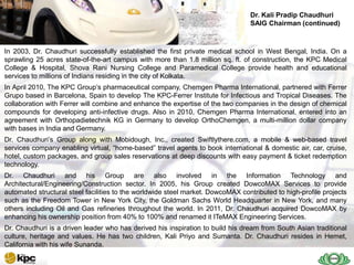 Dr. Kali Pradip Chaudhuri
                                                                                 SAIG Chairman (continued)



In 2003, Dr. Chaudhuri successfully established the first private medical school in West Bengal, India. On a
sprawling 25 acres state-of-the-art campus with more than 1.8 million sq. ft. of construction, the KPC Medical
   SAIG
College & Hospital, Shova Rani Nursing College and Paramedical College provide health and educational
services to millions of Indians residing in the city of Kolkata.
   Today
In April 2010, The KPC Group’s pharmaceutical company, Chemgen Pharma International, partnered with Ferrer
Grupo based in Barcelona, Spain to develop The KPC-Ferrer Institute for Infectious and Tropical Diseases. The
collaboration with Ferrer will combine and enhance the expertise of the two companies in the design of chemical
compounds for developing anti-infective drugs. Also in 2010, Chemgen Pharma International, entered into an
agreement with Orthopadietechnik KG in Germany to develop OrthoChemgen, a multi-million dollar company
with bases in India and Germany.
Dr. Chaudhuri’s Group along with Mobidough, Inc., created Swiftlythere.com, a mobile & web-based travel
services company enabling virtual, ―home-based‖ travel agents to book international & domestic air, car, cruise,
hotel, custom packages, and group sales reservations at deep discounts with easy payment & ticket redemption
technology.
Dr. Chaudhuri and his Group are also involved in the Information Technology and
Architectural/Engineering/Construction sector. In 2005, his Group created DowcoMAX Services to provide
automated structural steel facilities to the worldwide steel market. DowcoMAX contributed to high-profile projects
such as the Freedom Tower in New York City, the Goldman Sachs World Headquarter in New York, and many
others including Oil and Gas refineries throughout the world. In 2011, Dr. Chaudhuri acquired DowcoMAX by
enhancing his ownership position from 40% to 100% and renamed it ITeMAX Engineering Services.
Dr. Chaudhuri is a driven leader who has derived his inspiration to build his dream from South Asian traditional
culture, heritage and values. He has two children, Kali Priyo and Sumanta. Dr. Chaudhuri resides in Hemet,
California with his wife Sunanda.
 