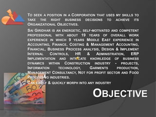 To seek a position in a Corporation that uses my skills to take the right business decisions to achieve its Organizational Objectives.   Sai Giridhar is an energetic, self-motivated and competent professional with about 19 years of overall work experience in which 9 years Middle East experience in Accounting, Finance, Costing & Management Accounting, Financial, Business Process analysis, Design & Implement Internal Controls, HR & Administration, ERP Implementation and intricate knowledge of business dynamics within Construction industry - projects, Information technology, Garments production, Management Consultancy, Not for profit sector and Food Processing industries. Can easily & quickly morph into any industry Objective 