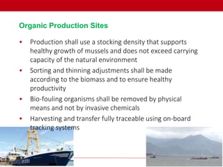 Organic Production Sites
• Production shall use a stocking density that supports
healthy growth of mussels and does not exceed carrying
capacity of the natural environment
• Sorting and thinning adjustments shall be made
according to the biomass and to ensure healthy
productivity
• Bio-fouling organisms shall be removed by physical
means and not by invasive chemicals
• Harvesting and transfer fully traceable using on-board
tracking systems
 