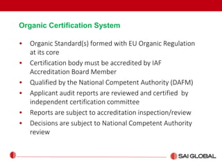 Organic Certification System
• Organic Standard(s) formed with EU Organic Regulation
at its core
• Certification body must be accredited by IAF
Accreditation Board Member
• Qualified by the National Competent Authority (DAFM)
• Applicant audit reports are reviewed and certified by
independent certification committee
• Reports are subject to accreditation inspection/review
• Decisions are subject to National Competent Authority
review
 
