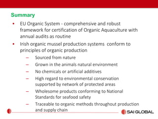 Summary
• EU Organic System - comprehensive and robust
framework for certification of Organic Aquaculture with
annual audits as routine
• Irish organic mussel production systems conform to
principles of organic production
– Sourced from nature
– Grown in the animals natural environment
– No chemicals or artificial additives
– High regard to environmental conservation
supported by network of protected areas
– Wholesome products conforming to National
Standards for seafood safety
– Traceable to organic methods throughout production
and supply chain
 