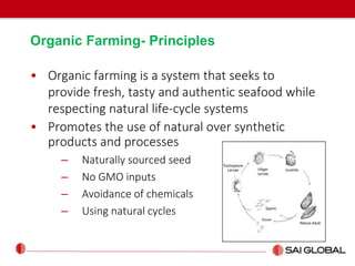 Organic Farming- Principles
• Organic farming is a system that seeks to
provide fresh, tasty and authentic seafood while
respecting natural life-cycle systems
• Promotes the use of natural over synthetic
products and processes
– Naturally sourced seed
– No GMO inputs
– Avoidance of chemicals
– Using natural cycles
 