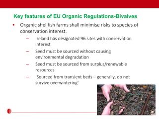 Key features of EU Organic Regulations-Bivalves
• Organic shellfish farms shall minimise risks to species of
conservation interest.
– Ireland has designated 96 sites with conservation
interest
– Seed must be sourced without causing
environmental degradation
– Seed must be sourced from surplus/renewable
resources
– ‘Sourced from transient beds – generally, do not
survive overwintering’
 