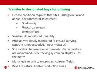 Transfer to designated bays for growing
• License condition requires that sites undergo initial and
annual environmental assessment
– Bio-diversity
– Physical parameters
– Benthic effects
• Seed inputs monitored (quantity)
• Productivity closely monitored to ensure carrying
capacity is not exceeded. (input – output)
• Site rotation to ensure environmental characteristics
are maintained- GPS tracking system on all plots – to
the metre!
• Managed similarly to organic agriculture ‘fields’
• Bays are natural bivalve production areas
 