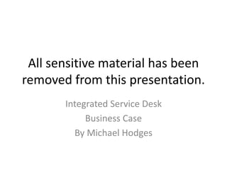 All sensitive material has been
removed from this presentation.
Integrated Service Desk
Business Case
By Michael Hodges

 