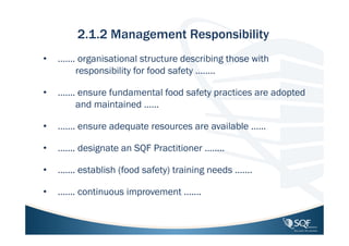2.1.2 Management Responsibility
•

……. organisational structure describing those with
responsibility for food safety ……..

•

……. ensure fundamental food safety practices are adopted
and maintained ……

•

……. ensure adequate resources are available ……

•

……. designate an SQF Practitioner ……..

•

……. establish (food safety) training needs …….

•

……. continuous improvement …….

20

 