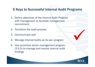 5 Keys to Successful Internal Audit Programs
1. Define objectives of the Internal Audit Program
with management to facilitate management
commitment
2. Formalize the audit process
3. Communicate well
4. Manage Internal Audits as its own program
5. Use correction action management program
(2.5.5) to manage and resolve internal audit
findings

 