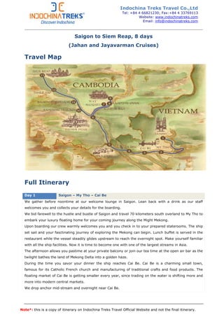 Note*: this is a copy of itinerary on Indochina Treks Travel Official Website and not the final itinerary.
Saigon to Siem Reap, 8 days
(Jahan and Jayavarman Cruises)
Travel Map
Full Itinerary
Day 1 Saigon – My Tho – Cai Be
We gather before noontime at our welcome lounge in Saigon. Lean back with a drink as our staff
welcomes you and collects your details for the boarding.
We bid farewell to the hustle and bustle of Saigon and travel 70 kilometers south overland to My Tho to
embark your luxury floating home for your coming journey along the Might Mekong.
Upon boarding our crew warmly welcomes you and you check in to your prepared staterooms. The ship
set sail and your fasctinating journey of exploring the Mekong can begin. Lunch buffet is served in the
restaurant while the vessel steadily glides upstream to reach the overnight spot. Make yourself familiar
with all the ship facilities. Now it is time to become one with one of the largest streams in Asia.
The afternoon allows you pastime at your private balcony or join our tea time at the open air bar as the
twilight bathes the land of Mekong Delta into a golden haze.
During the time you savor your dinner the ship reaches Cai Be. Cai Be is a charming small town,
famous for its Catholic French church and manufacturing of traditional crafts and food products. The
floating market of Cai Be is getting smaller every year, since trading on the water is shifting more and
more into modern central markets.
We drop anchor mid-stream and overnight near Cai Be.
Indochina Treks Travel Co.,Ltd
Tel: +84 4 66821230; Fax:+84 4 33769113
Website: www.indochinatreks.com
Email: info@indochinatreks.com
 