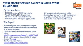 The Payoff
• By partnering with Nokia, Twist Mobile changed
their business model from a paid download model
to an ad-funded model.
• Learn more about Twist Mobile’s success in this
video
http://www.youtube.com/watch?v=_t0zLkFMvqU
• Check out the success story on Nokia Developer
Success blog here.
• Developer success stories:
www.developer.nokia.com/Success
TWIST MOBILE SEES BIG PAYOFF IN NOKIA STORE
(IN-APP ADS)
By the Numbers
• $3.50 USD per every 1,000 impressions
• Roughly $1,000 USD in daily revenue
• 10+ million downloads in the Nokia Store
• More than 30 free and 10 paid apps available
“We have aspirations to reach one million
downloads per day and we’re fully confident we
can get there with our free and paid apps.”
-Virat Khutal, Twist Mobile Founder & CEO
 