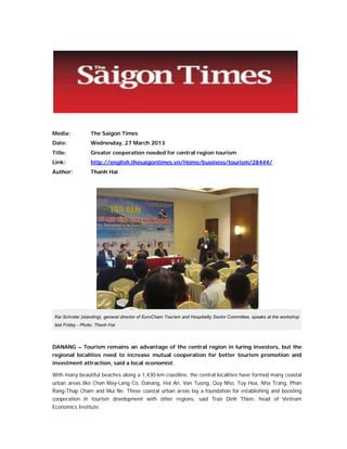 Media:

The Saigon Times

Date:

Wednesday, 27 March 2013

Title:

Greater cooperation needed for central region tourism

Link:

http://english.thesaigontimes.vn/Home/business/tourism/28444/

Author:

Thanh Hai

Kai Schroter (standing), general director of EuroCham Tourism and Hospitality Sector Committee, speaks at the workshop
last Friday - Photo: Thanh Hai

DANANG – Tourism remains an advantage of the central region in luring investors, but the
regional localities need to increase mutual cooperation for better tourism promotion and
investment attraction, said a local economist.
With many beautiful beaches along a 1,430-km coastline, the central localities have formed many coastal
urban areas like Chan May-Lang Co, Danang, Hoi An, Van Tuong, Quy Nho, Tuy Hoa, Nha Trang, Phan
Rang-Thap Cham and Mui Ne. These coastal urban areas lay a foundation for establishing and boosting
cooperation in tourism development with other regions, said Tran Dinh Thien, head of Vietnam
Economics Institute.

 