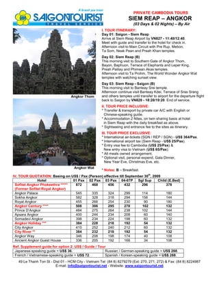 PRIVATE CAMBODIA TOURS
                                                                        SIEM REAP – ANGKOR
                                                                           (03 Days & 02 Nights) – By Air
                                                      I. TOUR ITINERARY:
                                                      Day 01: Saigon - Siem Reap
                                                      Arrive at Siem Reap Airport by VN827 - 11:40/12:40.
                                                      Meet with guide and transfer to the hotel for check in.
                                                      Afternoon visit to Main Circuit with Pre Rup, Mebon,
                                                      Ta Som, Neak Pean and Preah Khan temples.
                                                      Day 02: Siem Reap (B)
                                                      This morning visit to Southern Gate of Angkor Thom,
                                                      Bayon, Baphuon, Terrace of Elephants and Leper King,
                                                      Preah Palilay and Phimean Akas temples.
                                                      Afternoon visit to Ta Prohm, The World Wonder Angkor Wat
                                                      temples with watching sunset view.
                                                      Day 03: Siem Reap - Saigon (B)
                                                      This morning visit to Banteay Srei temple.
                                                      Afternoon continue visit Banteay Kdei, Terrace of Sras Srang
                                   Angkor Thom        and others temples until transfer to airport for the departure flight
                                                      back to Saigon by VN828 - 18:20/19:20. End of service.
                                                      II. TOUR PRICE INCLUSIVE:
                                                      * Transfer & transport by private car A/C with English or
                                                        Chinese-speaking guide.
                                                      * Accommodation 2 Nites, on twin sharing basis at hotel
                                                        in Siem Reap with the daily breakfast as above.
                                                      * Sightseeing and entrance fee to the sites as itinerary.
                                                      III. TOUR PRICE EXCLUSIVE:
                                                      * International air-tickets (SGN / REP / SGN) - US$ 364/Pax.
                                                      * International airport tax (Siem Reap - US$ 25/Pax).
                                                      * Entry visa fee to Cambodia (US$ 25/Pax) &
                                                        New entry visa to Vietnam (US$ 65/Pax).
                                                      * All meals owned arrangement.
                                                      * Optional visit, personal expend, Gala Dinner,
                                                        New Year Eve, Christmas Eve, etc.
                                     Angkor Wat
                                                      * Notes: B – Breakfast.
                                                                                     th
IV. TOUR QUOTATION: Basing on US$ / Pax (Person) effective till September 30 , 2009
               Hotel             01 Pax 02 Pax 03 Pax 04-07P Sgl Sup              Child (E.Bed)
 Sofitel Angkor Phokeethra *****  872     468       456        432      296            378
 (Former Sofitel Royal Angkor)
 Angkor Palace                    545     335       324        299      114            180
 Sokha Angkor                     582     328       318        294      156            144
 Royal Angkor                     455     266       254        230        90           180
 Angkor Century ****              508     306       295        270      102            132
 Prince D’Angkor                  484     275       264        238      102            144
 Apsara Angkor                    400     244       234        208        60           140
 Somadevi Angkor                  398     234       224        198        60           132
 Angkor Holiday ***               384     228       218        192        54           132
 City Angkor                      410     252       240        212        60           132
 City River **                    384     232       218        192        54           132
 Angkor Way                       346     208       198        174        40           108
 Ancient Angkor Guest House       336     205       192        168        34           108
Ref. Supplement guide for option 2: US$ / Guide / Tour
 Japanese-speaking guide = US$ 36.                    Russian / German-speaking guide = US$ 288.
 French / Vietnamese-speaking guide = US$ 72.         Spanish / Korean-speaking guide = US$ 288.
   49 Le Thanh Ton St - Dist 01 - HCM City - Vietnam Tel: (84 8) 8279279 (Ext: 270, 271, 272) & Fax: (84 8) 8224987
                         E-mail: info@saigontourist.net - Website: www.saigontourist.net
 