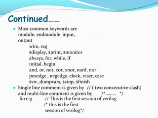 Continued……
● Most common keywords are
module, endmodule input,
output
wire, reg
$display, $print, $monitor
always, for, while, if
initial, begin
and, or, not, xor, xnor, nard, nor
posedge , negedge, clock, reset, case
$vw_dumpvars, $stop, $finish
● Single line comment is given by // ( two consecutive slash)
and multi-line comment is given by /*……… */
fore.g // This is the first session of verilog
/* this is the first
session of verilog*/
 