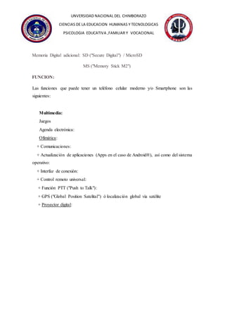 UNVERSIDAD NACIONAL DEL CHIMBORAZO
CIENCIAS DE LA EDUCACION HUMANAS Y TECNOLOGICAS
PSICOLOGIA EDUCATIVA ,FAMILIAR Y VOCACIONAL
Memoria Digital adicional: SD ("Secure Digital") / MicroSD
MS ("Memory Stick M2")
FUNCION:
Las funciones que puede tener un teléfono celular moderno y/o Smartphone son las
siguientes:
Multimedia:
Juegos
Agenda electrónica:
Ofimática:
+ Comunicaciones:
+ Actualización de aplicaciones (Apps en el caso de Android®), así como del sistema
operativo:
+ Interfaz de conexión:
+ Control remoto universal:
+ Función PTT ("Push to Talk"):
+ GPS ("Global Position Satelital") ó localización global vía satélite
+ Proyector digital:
 