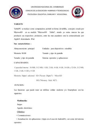 UNVERSIDAD NACIONAL DEL CHIMBORAZO
CIENCIAS DE LA EDUCACION HUMANAS Y TECNOLOGICAS
PSICOLOGIA EDUCATIVA ,FAMILIAR Y VOCACIONAL
TABLETS
TabletPC se traduce como computadora portátil en forma de tablilla, concepto creado por
Microsoft® en su modelo "Microsoft® Tablet", siendo ya varias marcas las que
producen sus respectivos productos, entre las mas populares esta la comercializada por
Apple® denominada iPad.
Sus características :
Almacenamiento principal Unidades para dispositivos extraíbles
Memoria RAM Tamaño y tipo de pantalla
Tamaño y tipo de pantalla Sistema operativo y aplicaciones
CAPACIDADES:
Capacidad interna: 56 MB, 512 MB, 1 GB, 2 GB, 4 GB, 8 GB, 16 GB y 32 Gb ,512 MB,
1 GB, 2 GB, 4 GB y 8 GB
Memoria Digital adicional: SD ("Secure Digital") / MicroSD
MS ("Memory Stick M2")
FUNCION:
Las funciones que puede tener un teléfono celular moderno y/o Smartphone son las
siguientes:
Multimedia:
Juegos
Agenda electrónica:
Ofimática:
+ Comunicaciones:
+ Actualización de aplicaciones (Apps en el caso de Android®), así como del sistema
operativo:
 