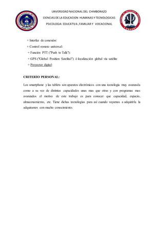 UNVERSIDAD NACIONAL DEL CHIMBORAZO
CIENCIAS DE LA EDUCACION HUMANAS Y TECNOLOGICAS
PSICOLOGIA EDUCATIVA ,FAMILIAR Y VOCACIONAL
+ Interfaz de conexión:
+ Control remoto universal:
+ Función PTT ("Push to Talk"):
+ GPS ("Global Position Satelital") ó localización global vía satélite
+ Proyector digital:
CRITERIO PERSONAL:
Los smartphone y las tablets son aparatos electrónicos con una tecnología muy avanzada
como a su vez de distintas capacidades unas mas que otras y con programas mas
avanzados el motivo de este trabajo es para conocer que capacidad, espacio,
almacenamiento, etc. Tiene dichas tecnologías para así cuando vayamos a adquirirla la
adquiramos con mucho conocimiento.
 